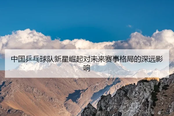 中国乒乓球队新星崛起对未来赛事格局的深远影响